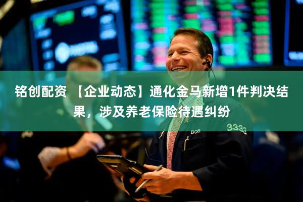 铭创配资 【企业动态】通化金马新增1件判决结果，涉及养老保险待遇纠纷