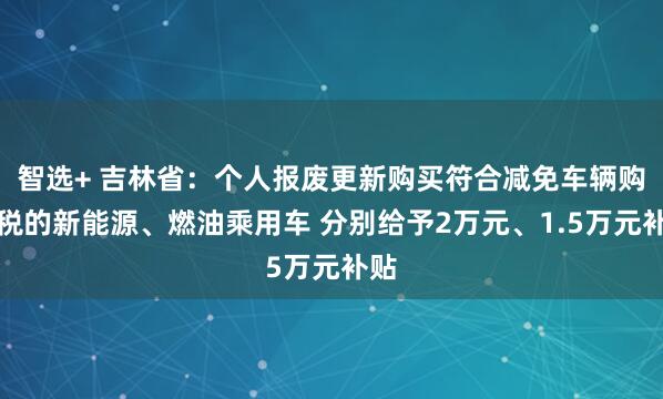 智选+ 吉林省：个人报废更新购买符合减免车辆购置税的新能源、燃油乘用车 分别给予2万元、1.5万元补贴